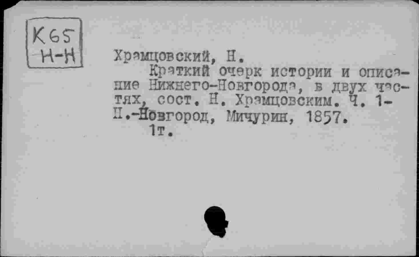 ﻿Хрямцовский, H.
Краткий очерк истории И ОПИСЯ ние Нижнего-Новгородя, в двух ЧПС тях, сост. Н. Хрямцовским. Ч. 1-п«-Новгород, Мичурин, 1857.
1т.